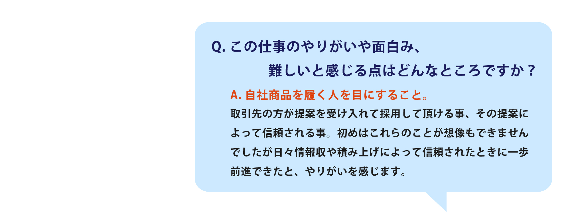 この仕事のやりがいや面白み、
                難しいと感じる点はどんなところですか？自社商品を履く人を目にすること。取引先の方が提案を受け入れて採用して頂ける事、その提案によって信頼される事。初めはこれらのことが想像もできませんでしたが日々情報収や積み上げによって信頼されたときに一歩前進できたと、やりがいを感じます。