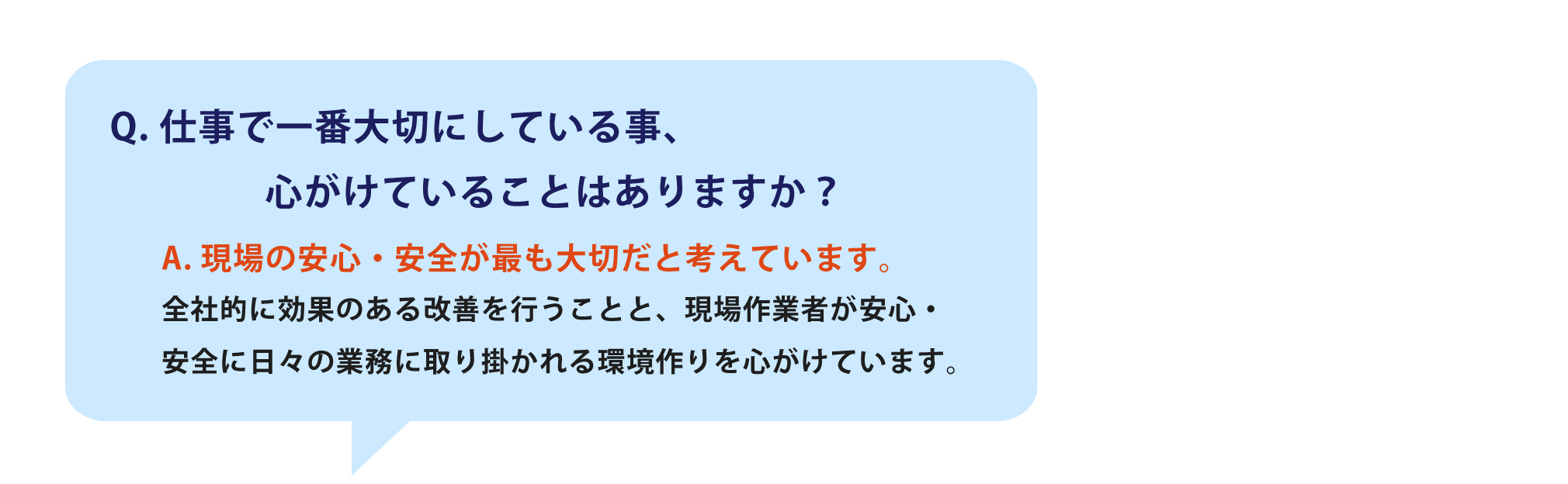 仕事で一番大切にしている事、心がけていることはありますか？一番は怪我をしないことです。品質ももちろん大事ですが、機械を使っての作業もあるので、事故につながらないように日頃から身の回りの整理整頓などみんな心がけています。	