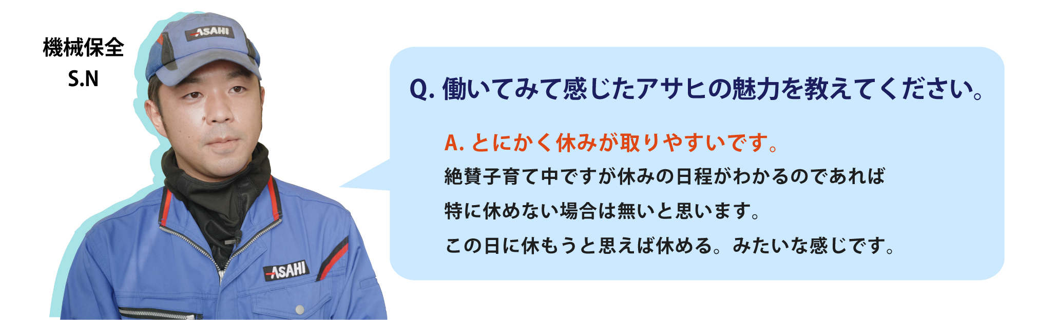 働いてみて感じたアサヒの魅力を教えてください。とにかく休みが取りやすいです。絶賛子育て中ですが休みの日程がわかるのであれば特に休めない場合は無いと思います。この日に休もうと思えば休める。みたいな感じです。