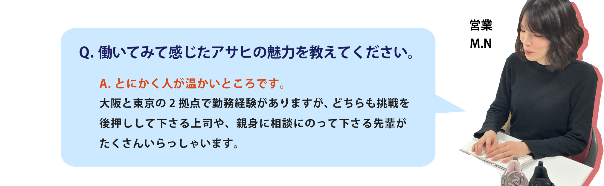 いてみて感じたアサヒの魅力を教えてください。とにかく人が温かいところです。大阪と東京の2拠点で勤務経験がありますが、どちらも挑戦を後押しして下さる上司や、親身に相談にのって下さる先輩がたくさんいらっしゃいます。