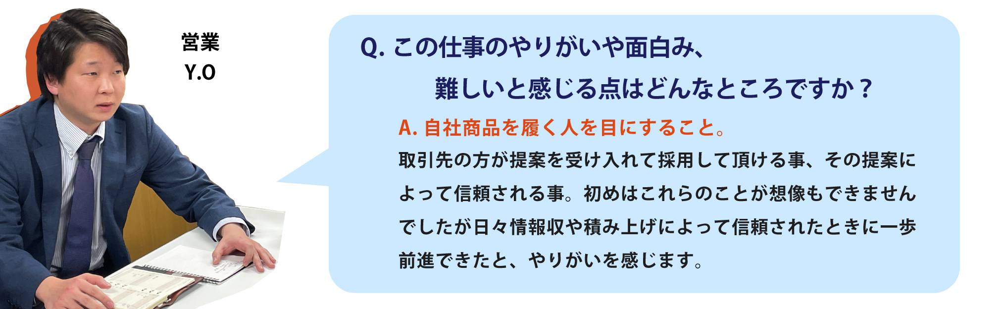 この仕事のやりがいや面白み、
                難しいと感じる点はどんなところですか？自社商品を履く人を目にすること。取引先の方が提案を受け入れて採用して頂ける事、その提案によって信頼される事。初めはこれらのことが想像もできませんでしたが日々情報収や積み上げによって信頼されたときに一歩前進できたと、やりがいを感じます。