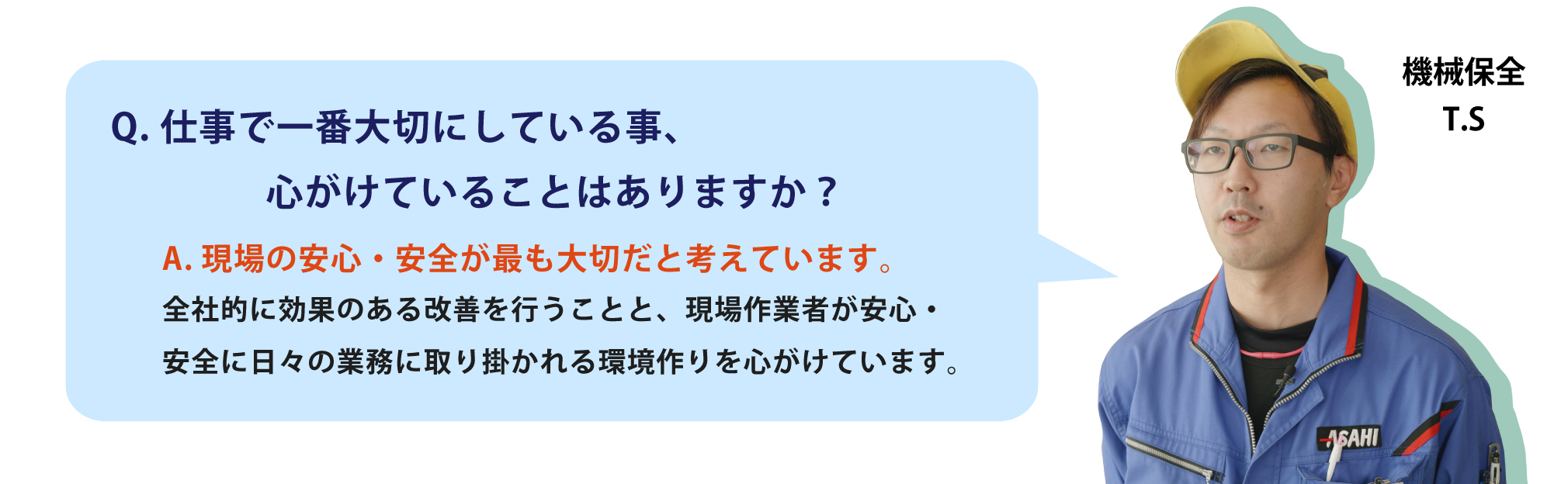 仕事で一番大切にしている事、心がけていることはありますか？一番は怪我をしないことです。品質ももちろん大事ですが、機械を使っての作業もあるので、事故につながらないように日頃から身の回りの整理整頓などみんな心がけています。	